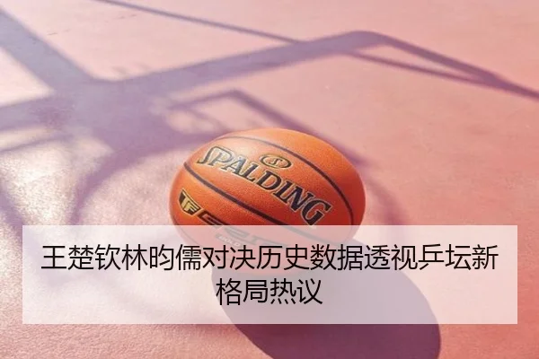 王楚钦林昀儒对决历史数据透视乒坛新格局热议