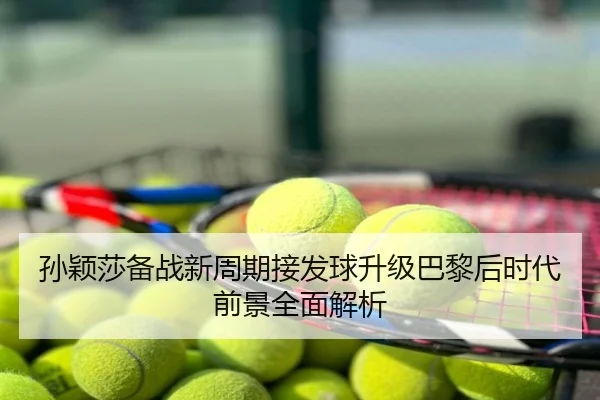 孙颖莎备战新周期接发球升级巴黎后时代前景全面解析